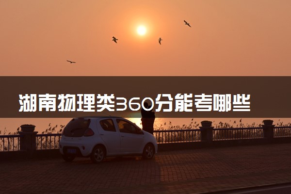 湖南物理类360分能考哪些大学 2025考生稳上的大学名单