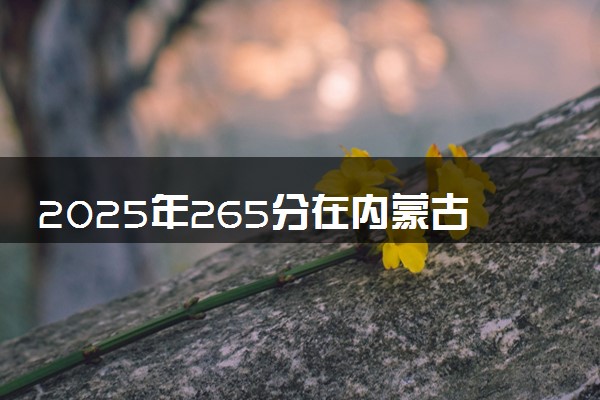 2025年265分在内蒙古上什么大学好 近三年录取分数线是多少