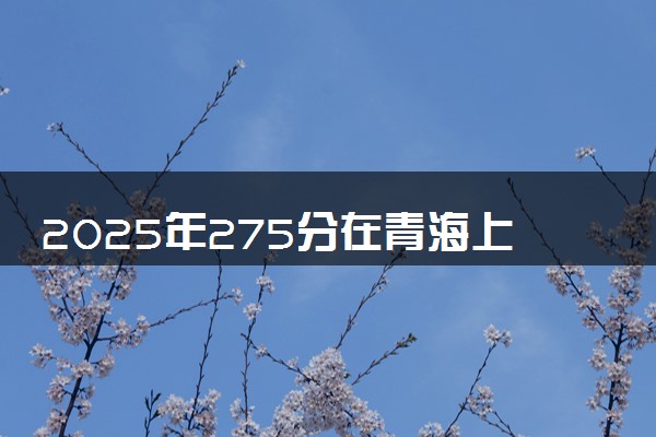 2025年275分在青海上什么大学好 近三年录取分数线是多少