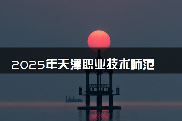 2025年天津职业技术师范大学多少分能考上 最低分及位次