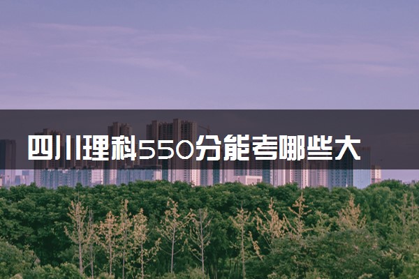 四川理科550分能考哪些大学 2025考生稳上的大学名单