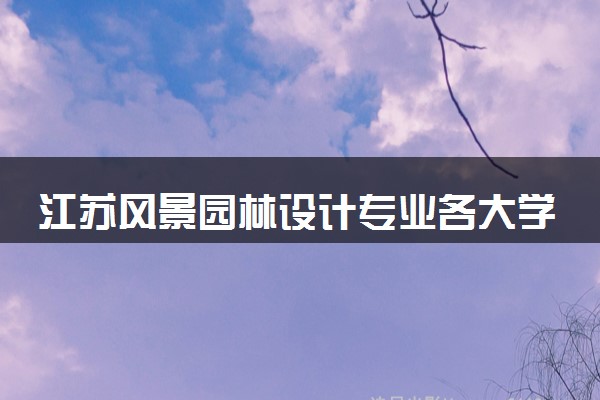 江苏风景园林设计专业各大学录取分数线：最低235分能上 开设院校及位次