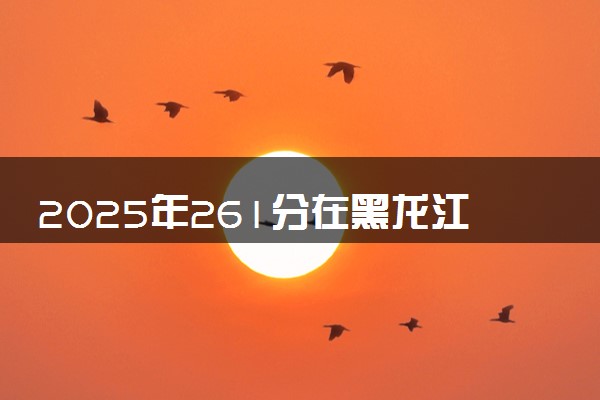 2025年261分在黑龙江上什么大学好 近三年录取分数线是多少