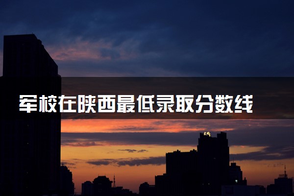 军校在陕西最低录取分数线 2025考军校要多少分