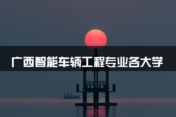 广西智能车辆工程专业各大学录取分数线：最低386分能上 开设院校及位次