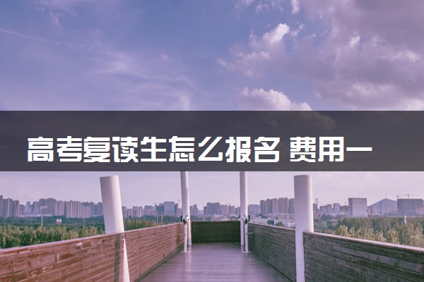 高考复读生怎么报名 费用一般是多少钱