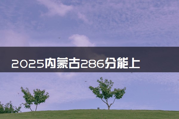 2025内蒙古286分能上的大学有哪些 可以报考院校名单