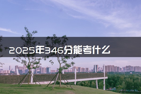 2025年346分能考什么综合类大学 哪些大学值得报