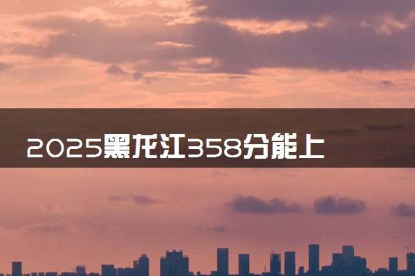 2025黑龙江358分能上的大学有哪些 可以报考院校名单