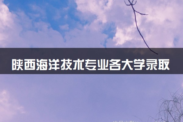 陕西海洋技术专业各大学录取分数线：最低445分能上 开设院校及位次