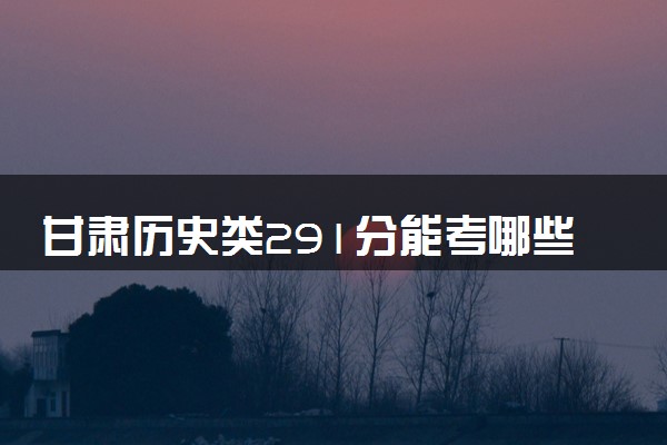 甘肃历史类291分能考哪些大学 2025考生稳上的大学名单