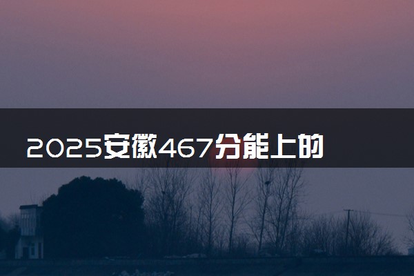 2025安徽467分能上的大学有哪些 可以报考院校名单