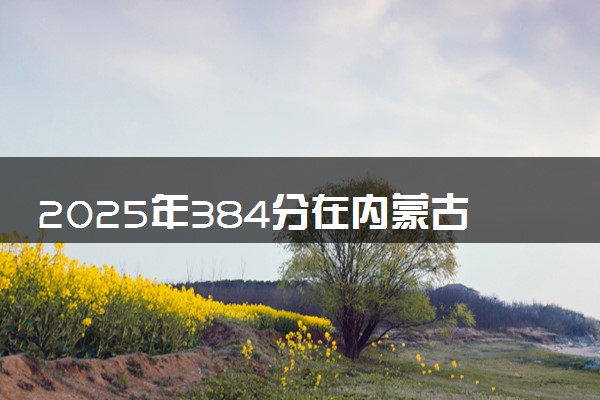 2025年384分在内蒙古上什么大学好 近三年录取分数线是多少