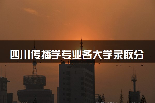 四川传播学专业各大学录取分数线：最低458分能上 开设院校及位次