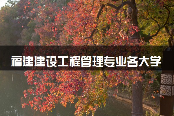 福建建设工程管理专业各大学录取分数线：最低251分能上 开设院校及位次
