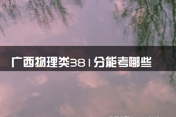 广西物理类381分能考哪些大学 2025考生稳上的大学名单