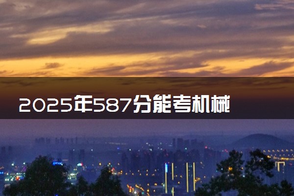 2025年587分能考机械设计制造及其自动化专业吗 587分机械设计制造及其自动化专业大学推荐