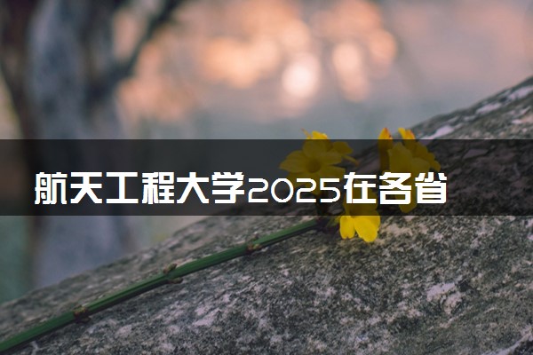 航天工程大学2025在各省招生计划及录取分数线 招生人数和专业