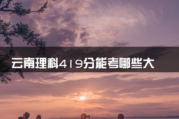 云南理科419分能考哪些大学 2025考生稳上的大学名单