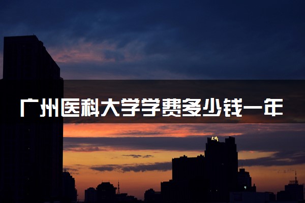 广州医科大学学费多少钱一年 各专业收费标准（2025年参考）