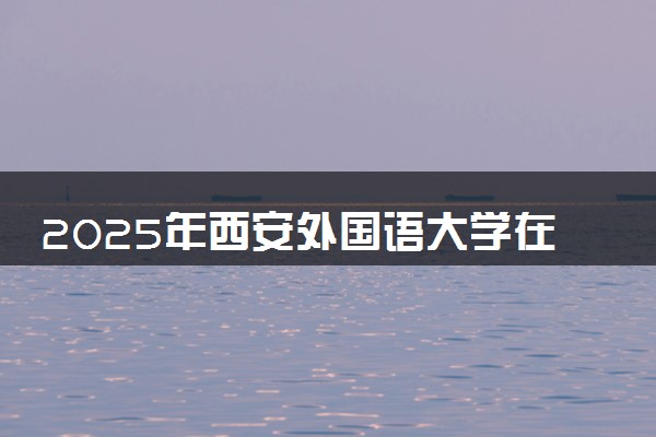 2025年西安外国语大学在云南招生代码：6121 专业代码及报考指南