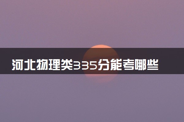 河北物理类335分能考哪些大学 2025考生稳上的大学名单