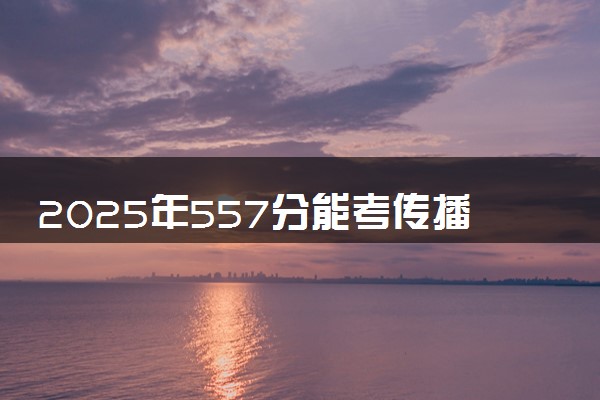 2025年557分能考传播学专业吗 557分传播学专业大学推荐
