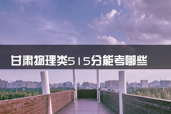 甘肃物理类515分能考哪些大学 2025考生稳上的大学名单