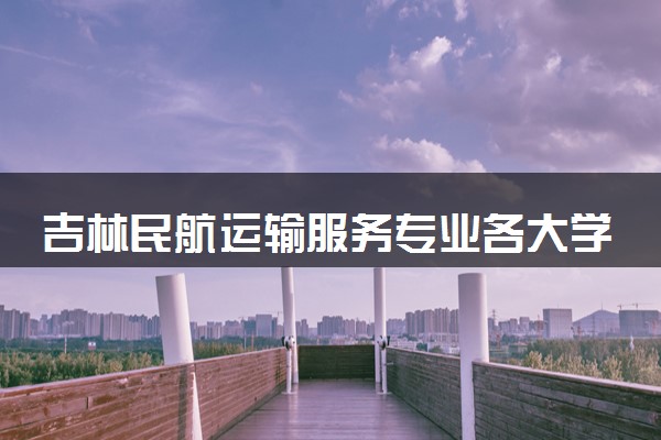吉林民航运输服务专业各大学录取分数线：最低183分能上 开设院校及位次