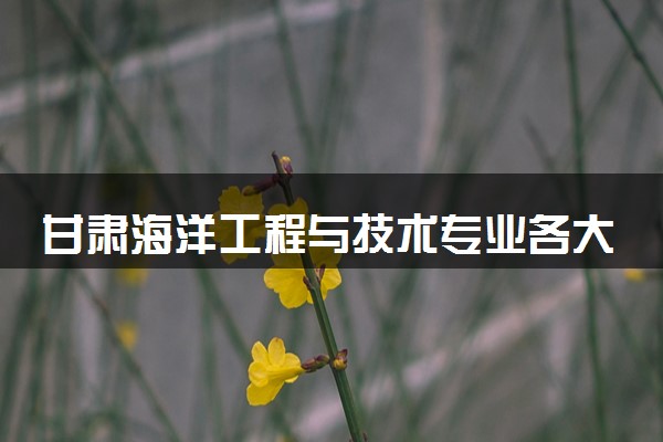 甘肃海洋工程与技术专业各大学录取分数线：最低561分能上 开设院校及位次