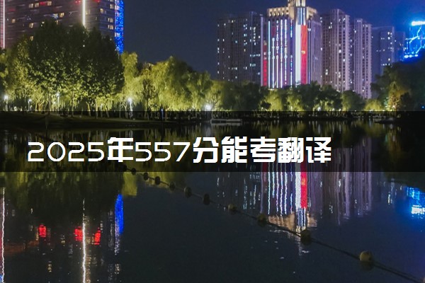 2025年557分能考翻译专业吗 557分翻译专业大学推荐