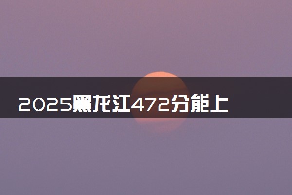 2025黑龙江472分能上的大学有哪些 可以报考院校名单