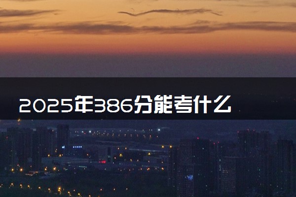 2025年386分能考什么综合类大学 哪些大学值得报
