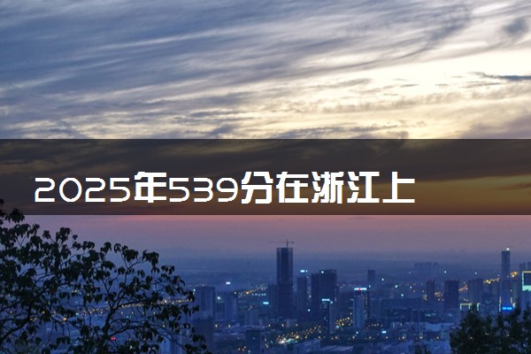 2025年539分在浙江上什么大学好 近三年录取分数线是多少