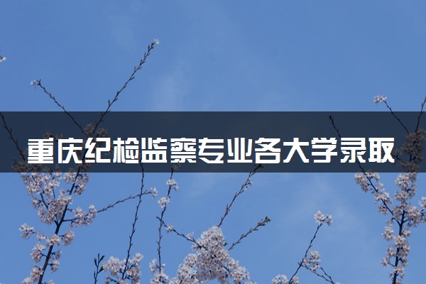重庆纪检监察专业各大学录取分数线：最低554分能上 开设院校及位次