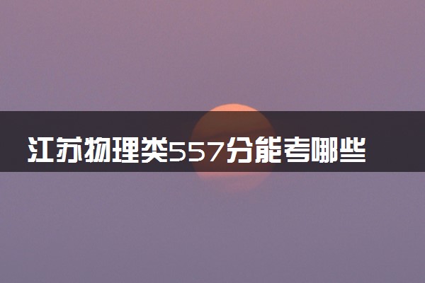 江苏物理类557分能考哪些大学 2025考生稳上的大学名单