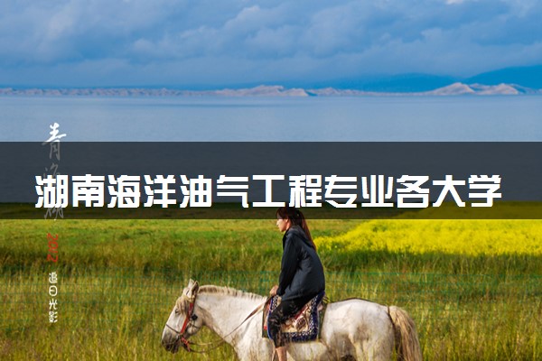 湖南海洋油气工程专业各大学录取分数线：最低518分能上 开设院校及位次