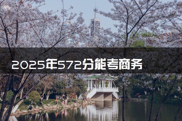 2025年572分能考商务英语专业吗 572分商务英语专业大学推荐