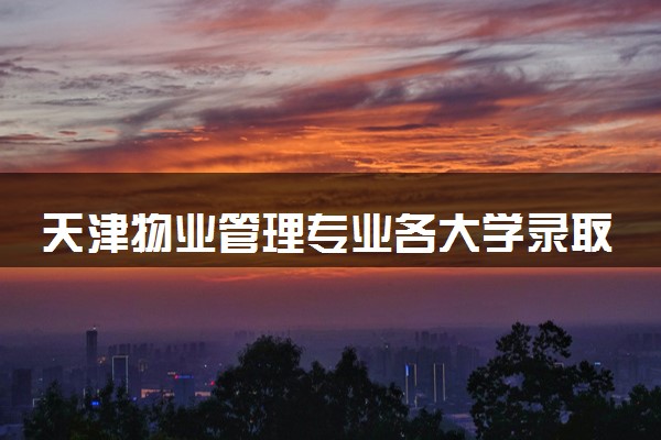 天津物业管理专业各大学录取分数线：最低479分能上 开设院校及位次