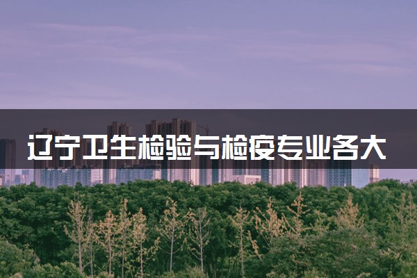 辽宁卫生检验与检疫专业各大学录取分数线：最低467分能上 开设院校及位次
