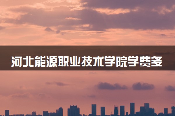 河北能源职业技术学院学费多少钱一年 各专业收费标准（2025年参考）