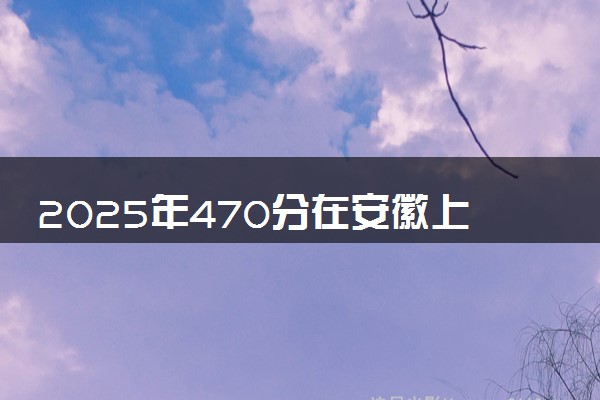 2025年470分在安徽上什么大学好 近三年录取分数线是多少