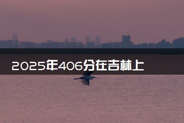 2025年406分在吉林上什么大学好 近三年录取分数线是多少