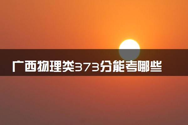 广西物理类373分能考哪些大学 2025考生稳上的大学名单