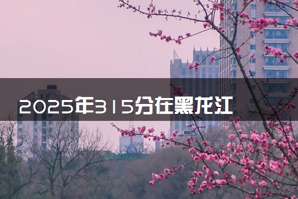 2025年315分在黑龙江上什么大学好 近三年录取分数线是多少