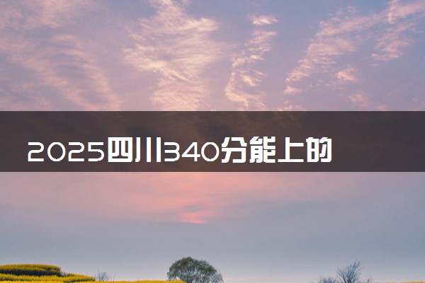 2025四川340分能上的大学有哪些 可以报考院校名单