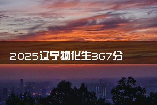 2025辽宁物化生367分左右能上什么大学 可以报考的院校名单