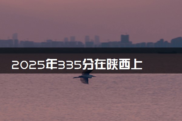 2025年335分在陕西上什么大学好 近三年录取分数线是多少