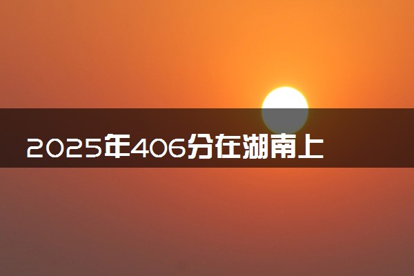 2025年406分在湖南上什么大学好 近三年录取分数线是多少