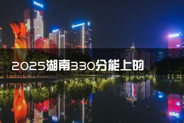 2025湖南330分能上的大学有哪些 可以报考院校名单